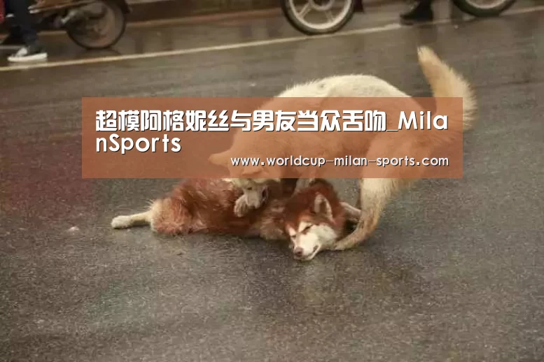 超模阿格妮丝与男友当众舌吻_MilanSports(图1) 米兰体育网页版