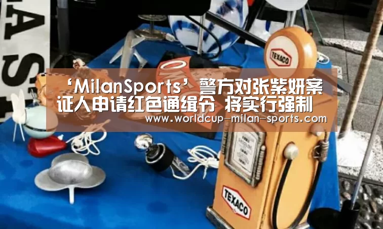 ‘MilanSports’警方对张紫妍案证人申请红色通缉令 将实行强制拘捕(图3) 米兰体育